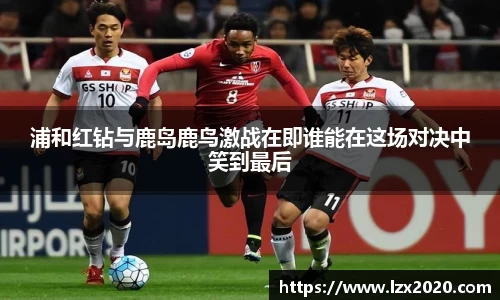 浦和红钻与鹿岛鹿鸟激战在即谁能在这场对决中笑到最后